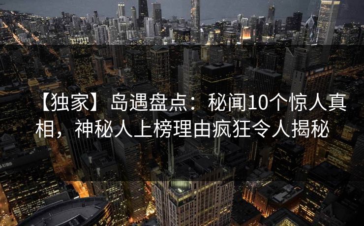 【独家】岛遇盘点：秘闻10个惊人真相，神秘人上榜理由疯狂令人揭秘