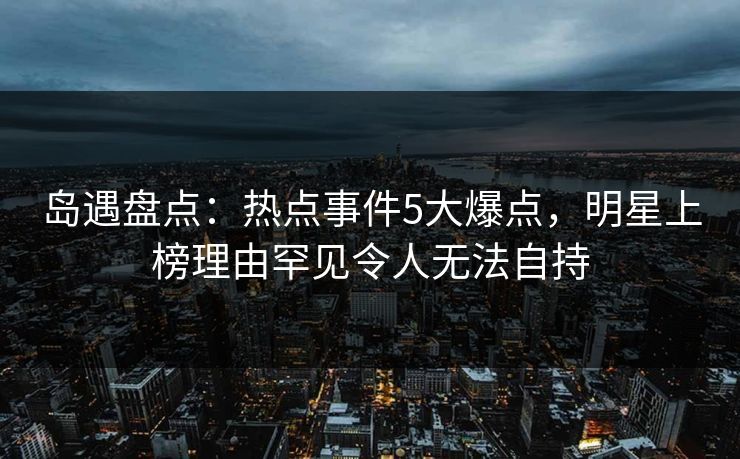 岛遇盘点：热点事件5大爆点，明星上榜理由罕见令人无法自持